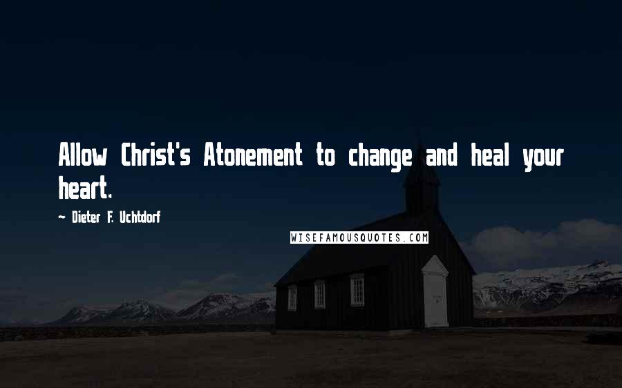 Dieter F. Uchtdorf Quotes: Allow Christ's Atonement to change and heal your heart.