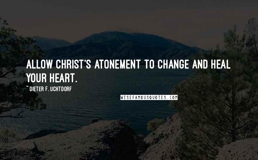 Dieter F. Uchtdorf Quotes: Allow Christ's Atonement to change and heal your heart.