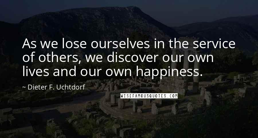 Dieter F. Uchtdorf Quotes: As we lose ourselves in the service of others, we discover our own lives and our own happiness.