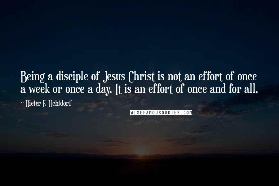 Dieter F. Uchtdorf Quotes: Being a disciple of Jesus Christ is not an effort of once a week or once a day. It is an effort of once and for all.