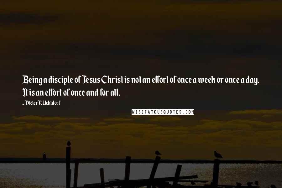 Dieter F. Uchtdorf Quotes: Being a disciple of Jesus Christ is not an effort of once a week or once a day. It is an effort of once and for all.