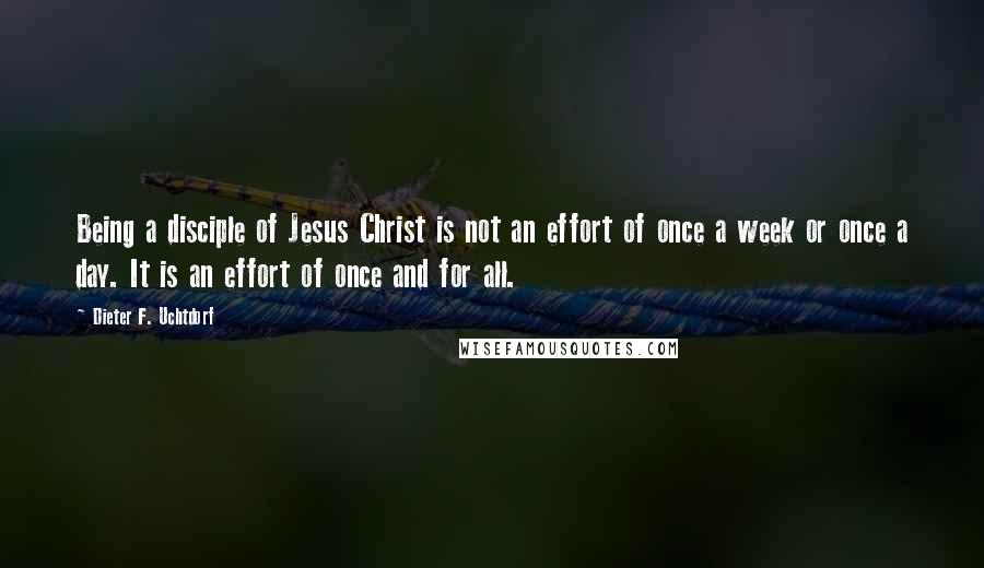 Dieter F. Uchtdorf Quotes: Being a disciple of Jesus Christ is not an effort of once a week or once a day. It is an effort of once and for all.