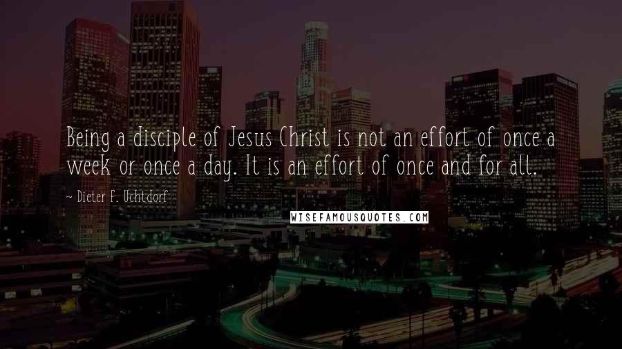 Dieter F. Uchtdorf Quotes: Being a disciple of Jesus Christ is not an effort of once a week or once a day. It is an effort of once and for all.