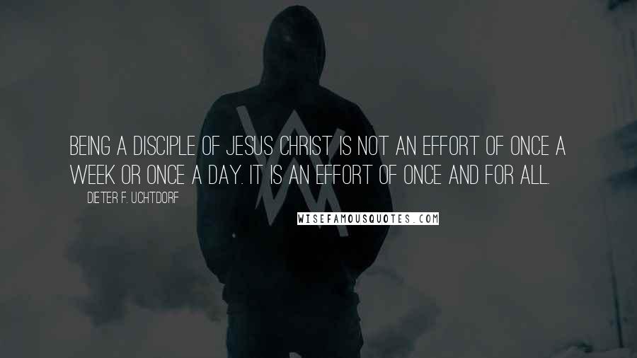 Dieter F. Uchtdorf Quotes: Being a disciple of Jesus Christ is not an effort of once a week or once a day. It is an effort of once and for all.