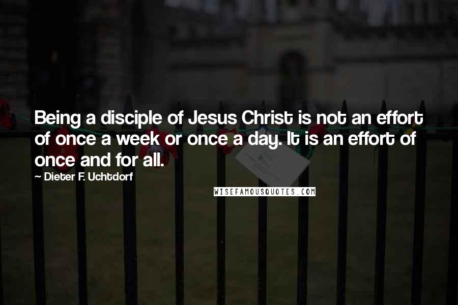 Dieter F. Uchtdorf Quotes: Being a disciple of Jesus Christ is not an effort of once a week or once a day. It is an effort of once and for all.