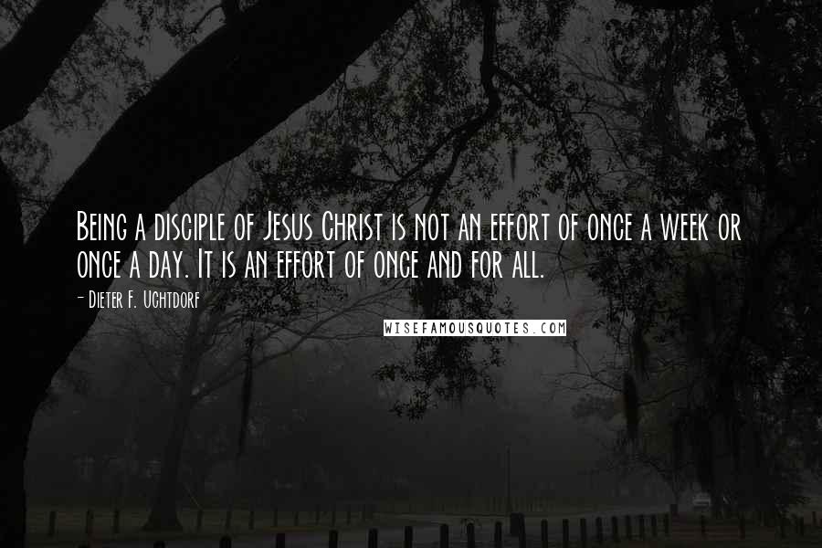 Dieter F. Uchtdorf Quotes: Being a disciple of Jesus Christ is not an effort of once a week or once a day. It is an effort of once and for all.