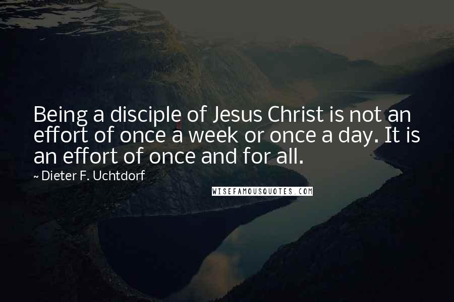 Dieter F. Uchtdorf Quotes: Being a disciple of Jesus Christ is not an effort of once a week or once a day. It is an effort of once and for all.