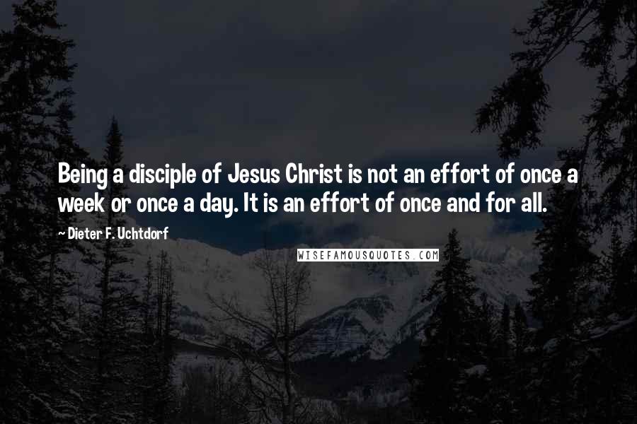Dieter F. Uchtdorf Quotes: Being a disciple of Jesus Christ is not an effort of once a week or once a day. It is an effort of once and for all.