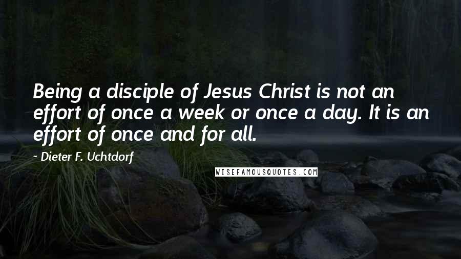 Dieter F. Uchtdorf Quotes: Being a disciple of Jesus Christ is not an effort of once a week or once a day. It is an effort of once and for all.