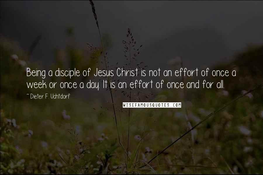 Dieter F. Uchtdorf Quotes: Being a disciple of Jesus Christ is not an effort of once a week or once a day. It is an effort of once and for all.