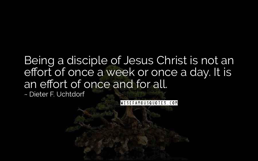 Dieter F. Uchtdorf Quotes: Being a disciple of Jesus Christ is not an effort of once a week or once a day. It is an effort of once and for all.