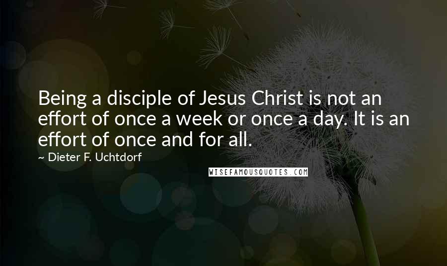 Dieter F. Uchtdorf Quotes: Being a disciple of Jesus Christ is not an effort of once a week or once a day. It is an effort of once and for all.