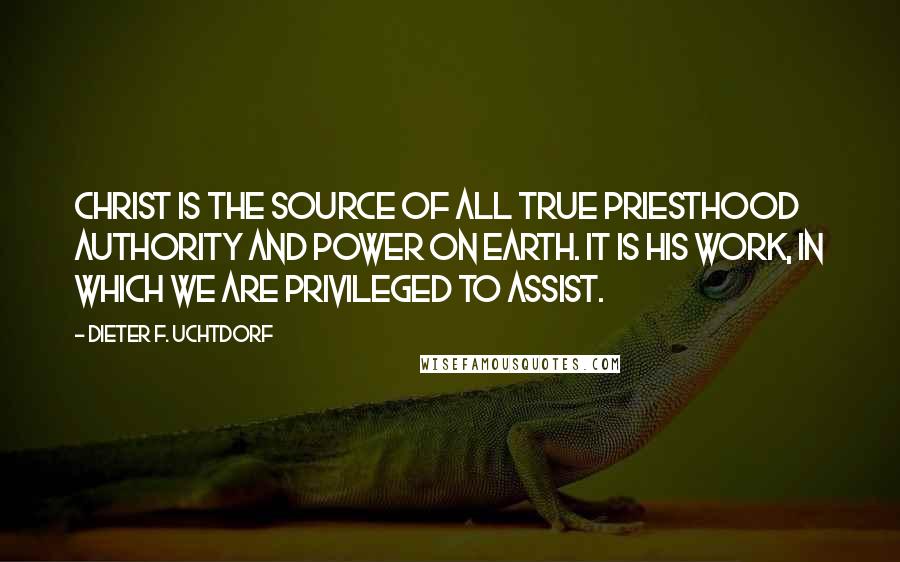 Dieter F. Uchtdorf Quotes: Christ is the source of all true priesthood authority and power on earth. It is His work, in which we are privileged to assist.