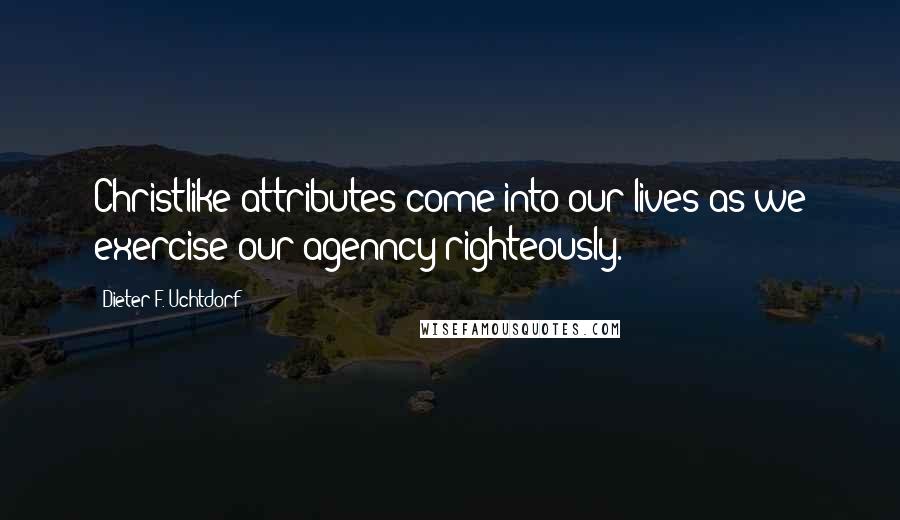 Dieter F. Uchtdorf Quotes: Christlike attributes come into our lives as we exercise our agenncy righteously.