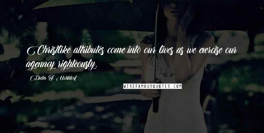 Dieter F. Uchtdorf Quotes: Christlike attributes come into our lives as we exercise our agenncy righteously.
