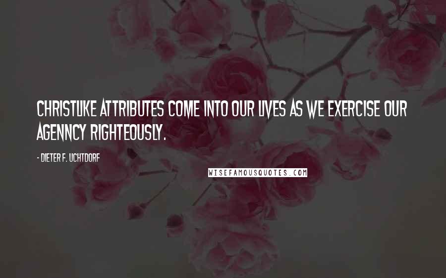 Dieter F. Uchtdorf Quotes: Christlike attributes come into our lives as we exercise our agenncy righteously.