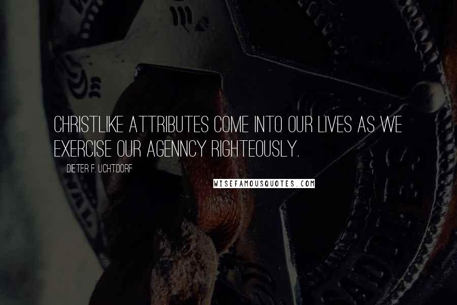 Dieter F. Uchtdorf Quotes: Christlike attributes come into our lives as we exercise our agenncy righteously.
