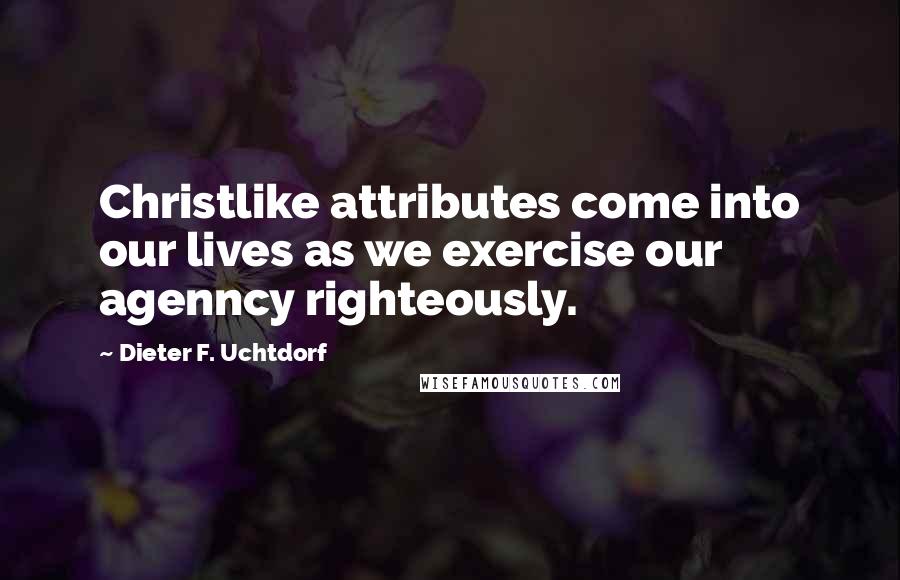 Dieter F. Uchtdorf Quotes: Christlike attributes come into our lives as we exercise our agenncy righteously.