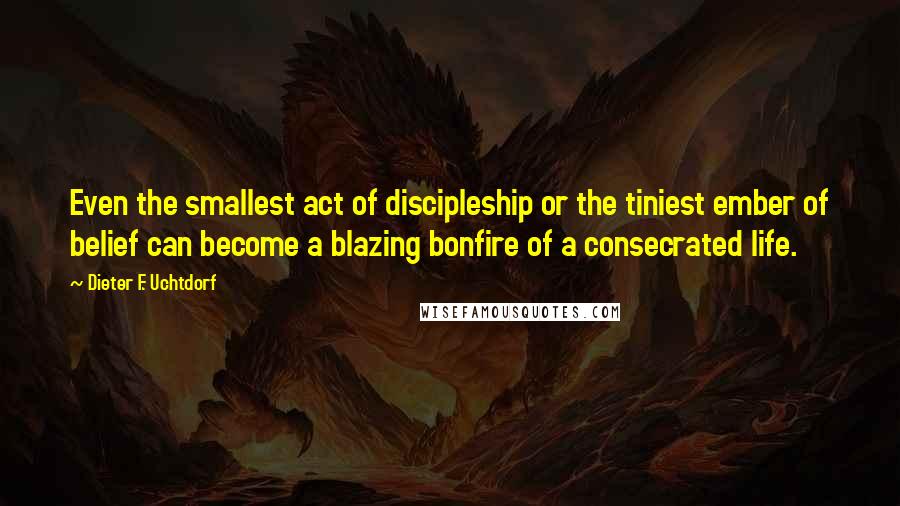 Dieter F. Uchtdorf Quotes: Even the smallest act of discipleship or the tiniest ember of belief can become a blazing bonfire of a consecrated life.