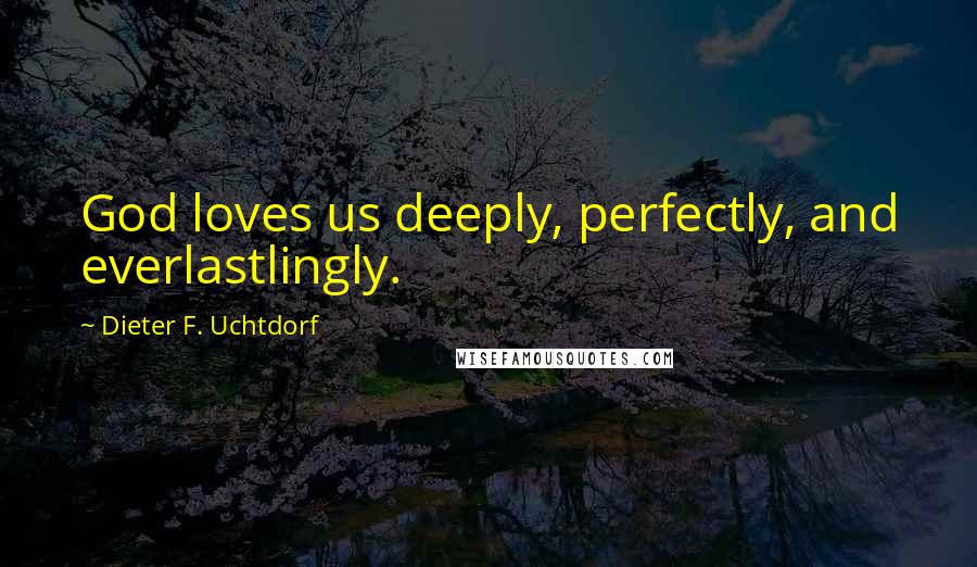 Dieter F. Uchtdorf Quotes: God loves us deeply, perfectly, and everlastlingly.