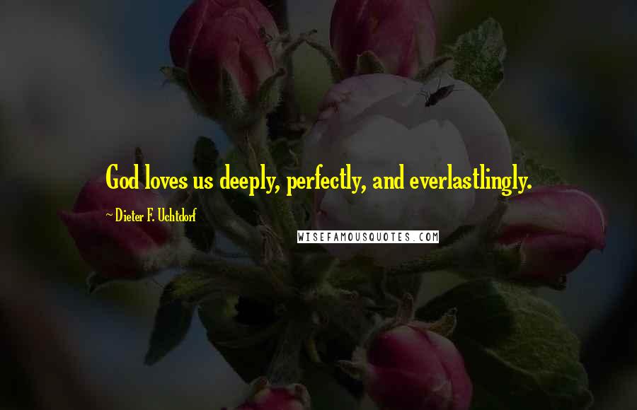 Dieter F. Uchtdorf Quotes: God loves us deeply, perfectly, and everlastlingly.