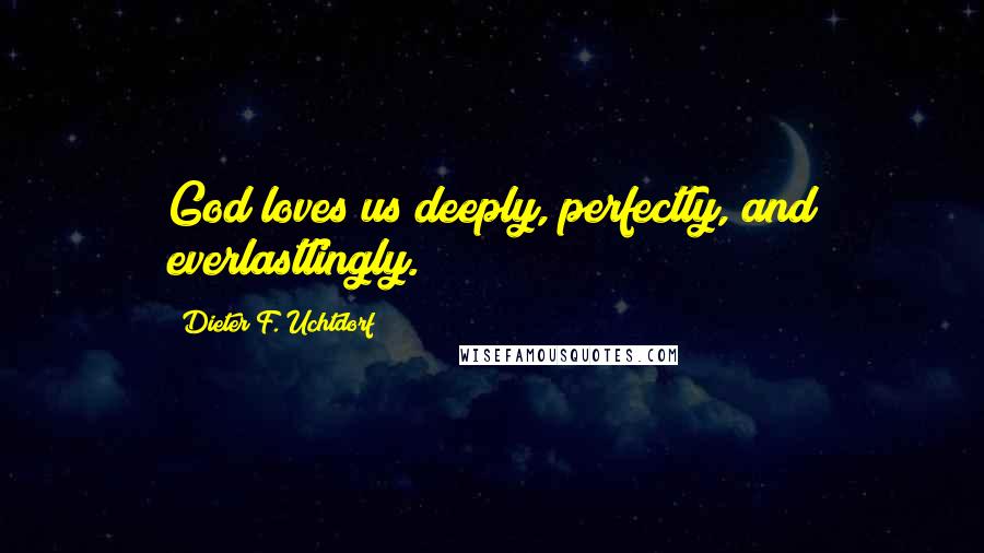 Dieter F. Uchtdorf Quotes: God loves us deeply, perfectly, and everlastlingly.