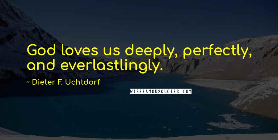 Dieter F. Uchtdorf Quotes: God loves us deeply, perfectly, and everlastlingly.