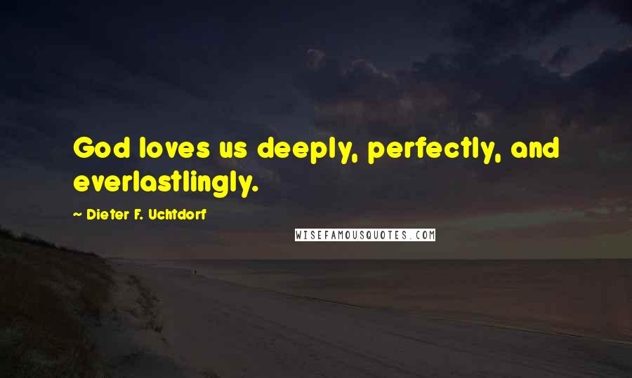 Dieter F. Uchtdorf Quotes: God loves us deeply, perfectly, and everlastlingly.