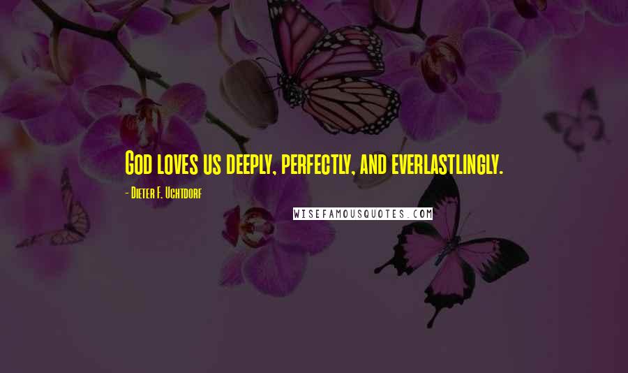 Dieter F. Uchtdorf Quotes: God loves us deeply, perfectly, and everlastlingly.