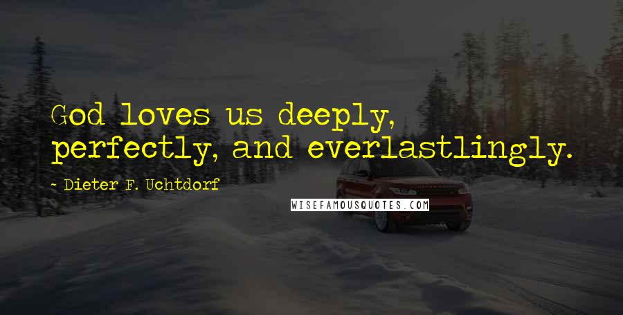 Dieter F. Uchtdorf Quotes: God loves us deeply, perfectly, and everlastlingly.