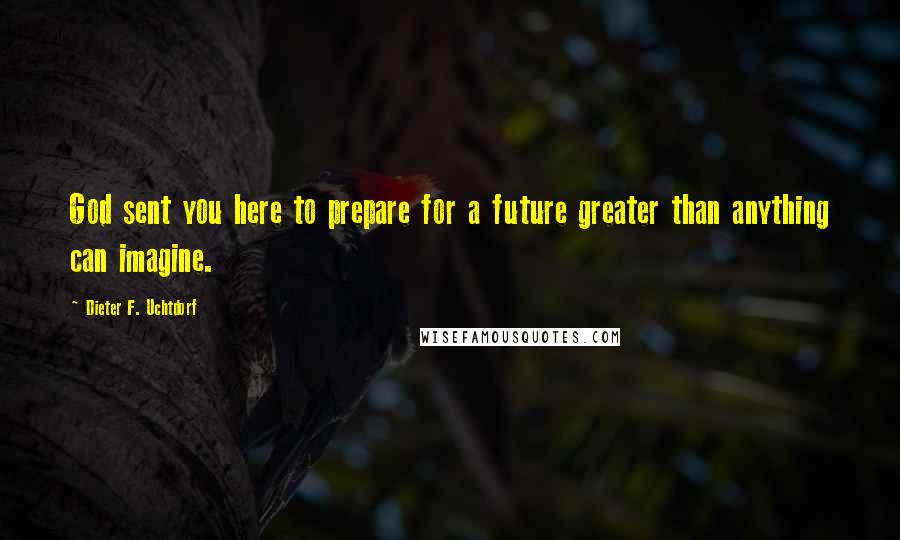 Dieter F. Uchtdorf Quotes: God sent you here to prepare for a future greater than anything can imagine.