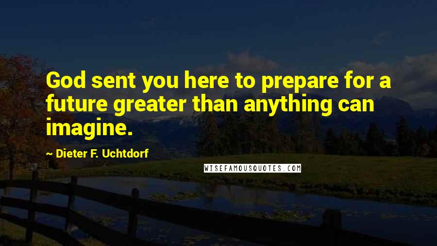 Dieter F. Uchtdorf Quotes: God sent you here to prepare for a future greater than anything can imagine.