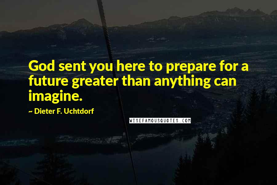 Dieter F. Uchtdorf Quotes: God sent you here to prepare for a future greater than anything can imagine.