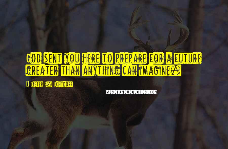 Dieter F. Uchtdorf Quotes: God sent you here to prepare for a future greater than anything can imagine.
