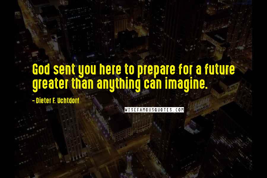 Dieter F. Uchtdorf Quotes: God sent you here to prepare for a future greater than anything can imagine.
