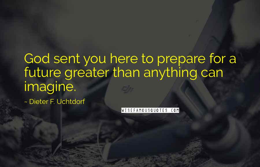 Dieter F. Uchtdorf Quotes: God sent you here to prepare for a future greater than anything can imagine.
