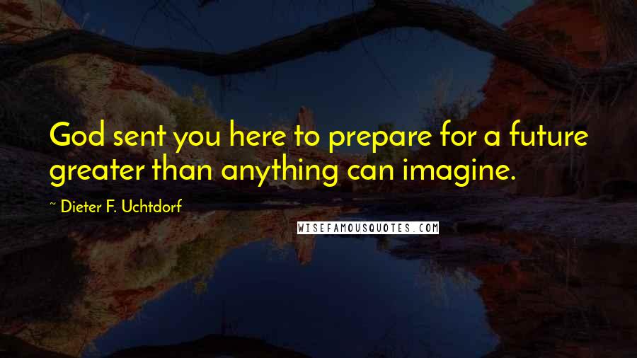 Dieter F. Uchtdorf Quotes: God sent you here to prepare for a future greater than anything can imagine.