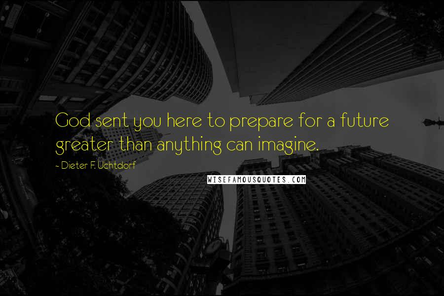 Dieter F. Uchtdorf Quotes: God sent you here to prepare for a future greater than anything can imagine.