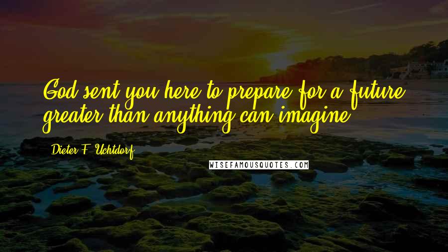 Dieter F. Uchtdorf Quotes: God sent you here to prepare for a future greater than anything can imagine.