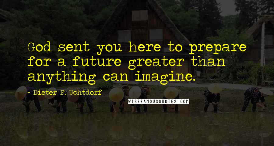 Dieter F. Uchtdorf Quotes: God sent you here to prepare for a future greater than anything can imagine.