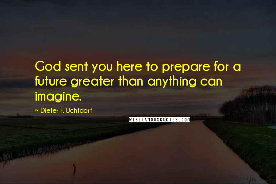 Dieter F. Uchtdorf Quotes: God sent you here to prepare for a future greater than anything can imagine.
