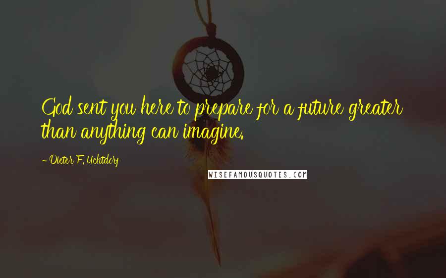 Dieter F. Uchtdorf Quotes: God sent you here to prepare for a future greater than anything can imagine.