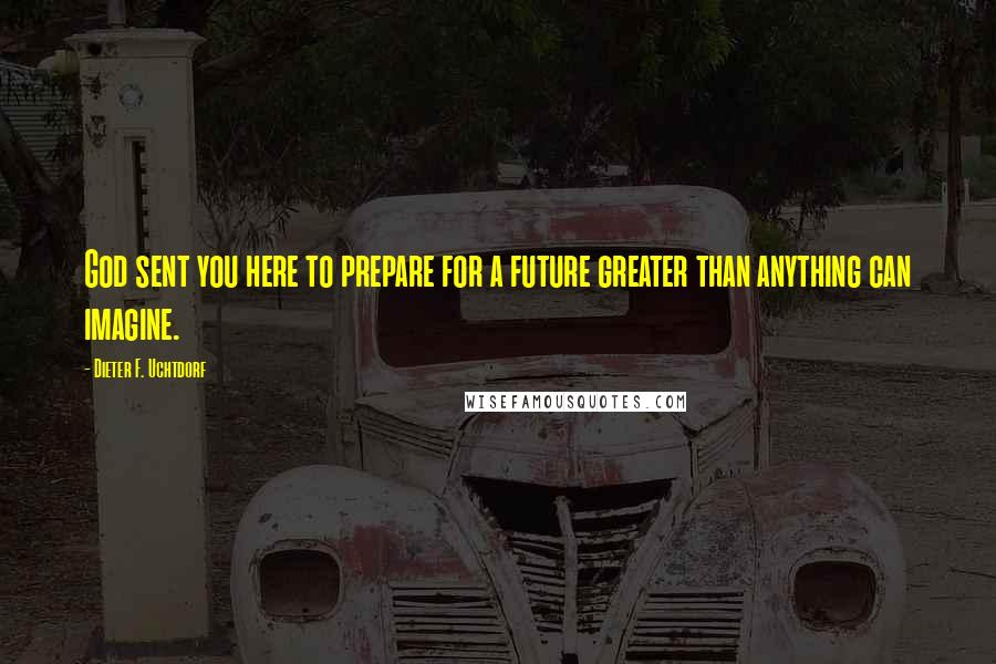 Dieter F. Uchtdorf Quotes: God sent you here to prepare for a future greater than anything can imagine.