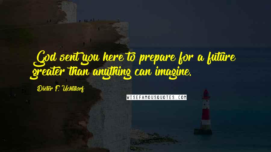 Dieter F. Uchtdorf Quotes: God sent you here to prepare for a future greater than anything can imagine.