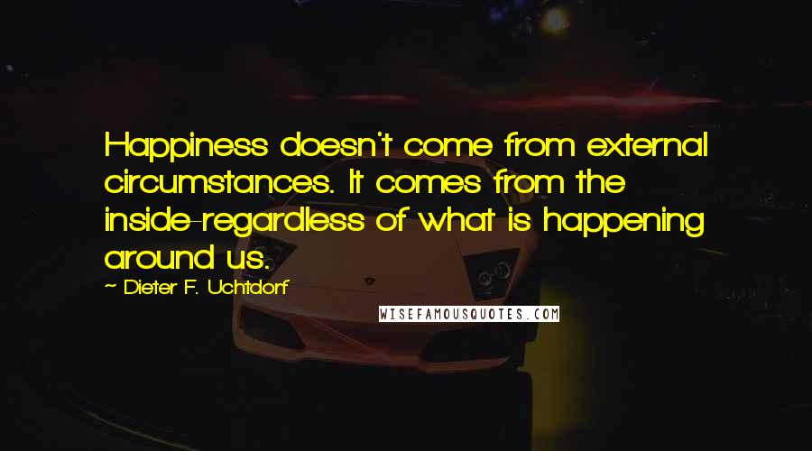 Dieter F. Uchtdorf Quotes: Happiness doesn't come from external circumstances. It comes from the inside-regardless of what is happening around us.