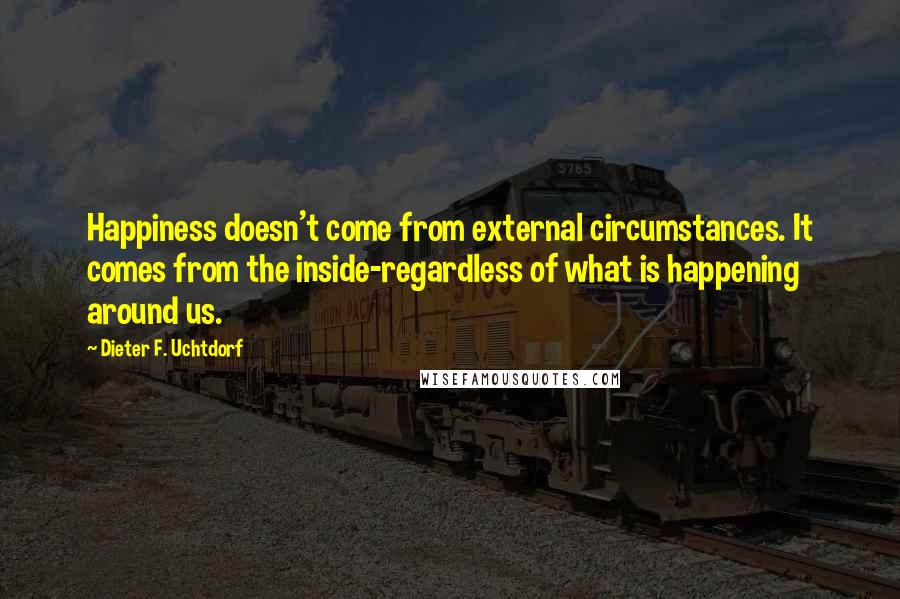 Dieter F. Uchtdorf Quotes: Happiness doesn't come from external circumstances. It comes from the inside-regardless of what is happening around us.