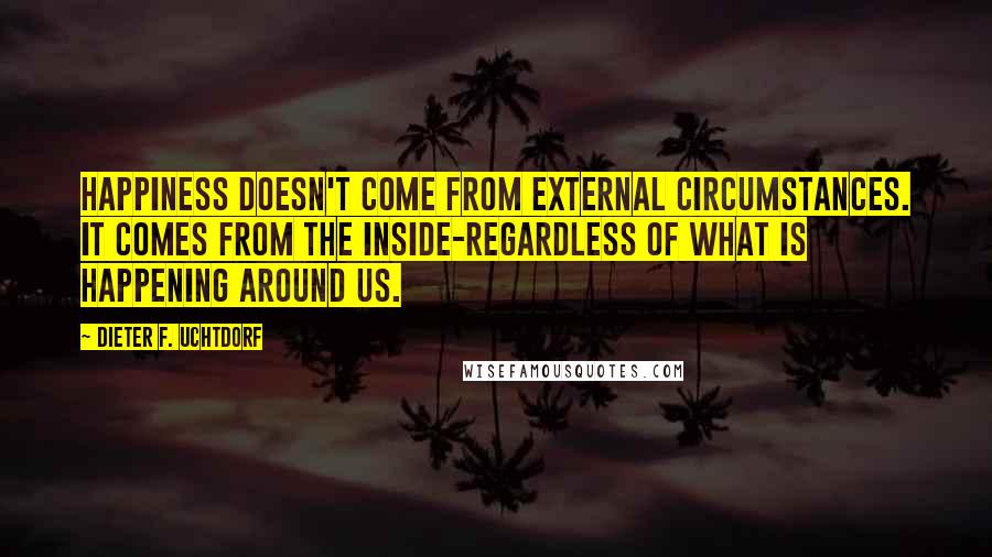 Dieter F. Uchtdorf Quotes: Happiness doesn't come from external circumstances. It comes from the inside-regardless of what is happening around us.