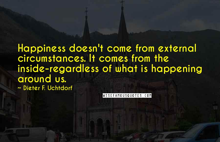 Dieter F. Uchtdorf Quotes: Happiness doesn't come from external circumstances. It comes from the inside-regardless of what is happening around us.