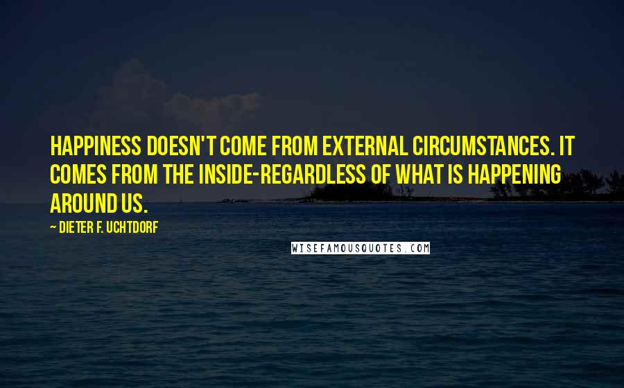 Dieter F. Uchtdorf Quotes: Happiness doesn't come from external circumstances. It comes from the inside-regardless of what is happening around us.