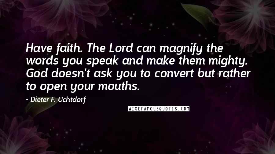 Dieter F. Uchtdorf Quotes: Have faith. The Lord can magnify the words you speak and make them mighty. God doesn't ask you to convert but rather to open your mouths.